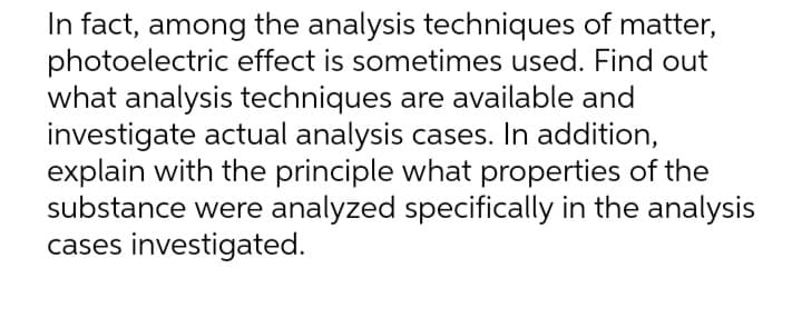 In fact, among the analysis techniques of matter,
photoelectric effect is sometimes used. Find out
what analysis techniques are available and
investigate actual analysis cases. In addition,
explain with the principle what properties of the
substance were analyzed specifically in the analysis
cases investigated.