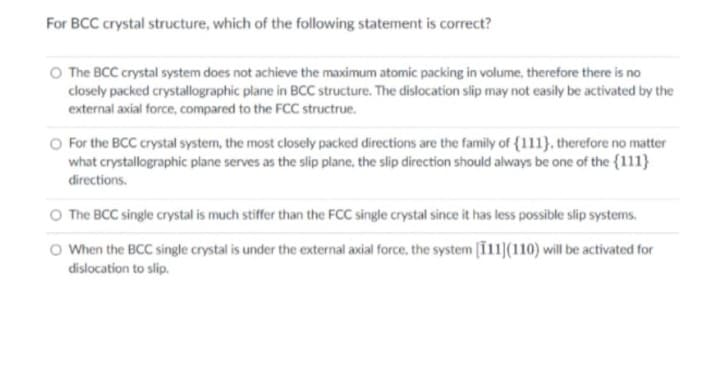 For BCC crystal structure, which of the following statement is correct?
The BCC crystal system does not achieve the maximum atomic packing in volume, therefore there is no
closely packed crystallographic plane in BCC structure. The dislocation slip may not easily be activated by the
external axial force, compared to the FCC structrue.
For the BCC crystal system, the most closely packed directions are the family of {111}, therefore no matter
what crystallographic plane serves as the slip plane, the slip direction should always be one of the {111}
directions.
The BCC single crystal is much stiffer than the FCC single crystal since it has less possible slip systems.
When the BCC single crystal is under the external axial force, the system [111](110) will be activated for
dislocation to slip.