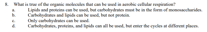 8. What is true of the organic molecules that can be used in aerobic cellular respiration?
a.
b.
C.
d.
Lipids and proteins can be used, but carbohydrates must be in the form of monosaccharides.
Carbohydrates and lipids can be used, but not protein.
Only carbohydrates can be used.
Carbohydrates, proteins, and lipids can all be used, but enter the cycles at different places.