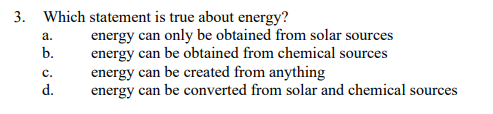 3. Which statement is true about energy?
a.
b.
C.
d.
energy can only be obtained from solar sources
energy can be obtained from chemical sources
energy can be created from anything
energy can be converted from solar and chemical sources