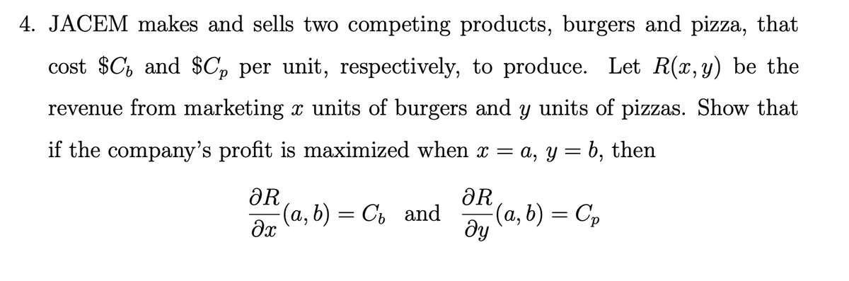 4. JACEM makes and sells two competing products, burgers and pizza,
that
cost $C, and $C» per unit, respectively, to produce. Let R(x,y) be the
revenue from marketing x units of burgers and y units of pizzas. Show that
if the company's profit is maximized when x = a, y = b,
then
ƏR
(а, b) — Съ аnd
ƏR
(a, b) = Cp
ду
