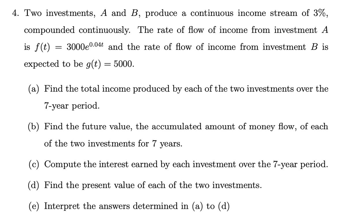 4. Two investments, A and B, produce a continuous income stream of 3%,
compounded continuously. The rate of flow of income from investment A
is f(t) = 3000e0.04t and the rate of flow of income from investment B is
expected to be g(t) = 5000.
(a) Find the total income produced by each of the two investments over the
7-year period.
(b) Find the future value, the accumulated amount of money flow, of each
of the two investments for 7 years.
(c) Compute the interest earned by each investment over the 7-year period.
(d) Find the present value of each of the two investments.
(e) Interpret the answers determined in (a) to (d)

