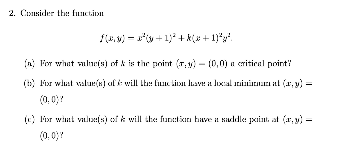 2. Consider the function
f (x, y) = x²(y + 1)² + k(x + 1)²y².
(a) For what value(s) of k is the point (x, y) = (0,0) a critical point?
(b) For what value(s) of k will the function have a local minimum at (x, y)
(0,0)?
(c) For what value(s) of k will the function have a saddle point at (x, y)
(0,0)?
