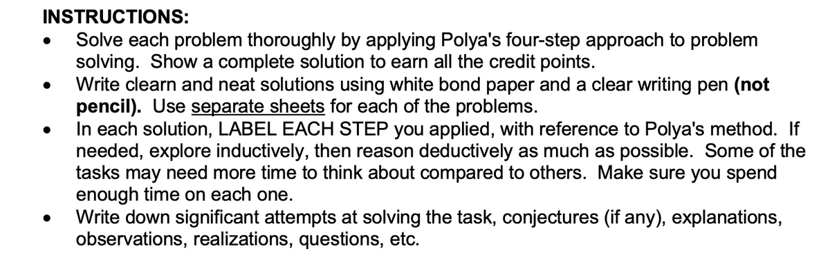 INSTRUCTIONS:
Solve each problem thoroughly by applying Polya's four-step approach to problem
solving. Show a complete solution to earn all the credit points.
Write clearn and neat solutions using white bond paper and a clear writing pen (not
pencil). Use separate sheets for each of the problems.
In each solution, LABEL EACH STEP you applied, with reference to Polya's method. If
needed, explore inductively, then reason deductively as much as possible. Some of the
tasks may need more time to think about compared to others. Make sure you spend
enough time on each one.
Write down significant attempts at solving the task, conjectures (if any), explanations,
observations, realizations, questions, etc.
