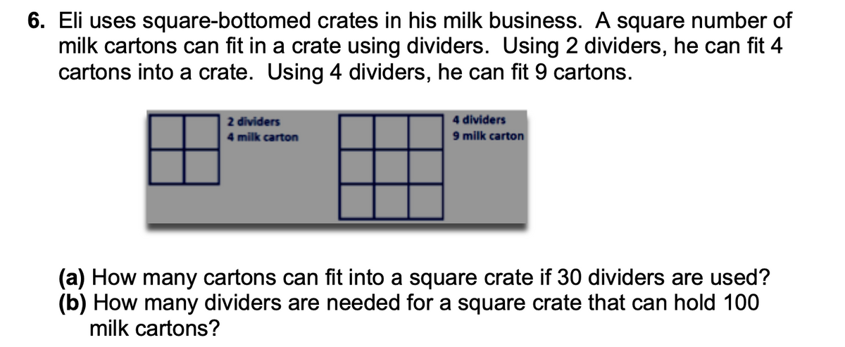 6. Eli uses square-bottomed crates in his milk business. A square number of
milk cartons can fit in a crate using dividers. Using 2 dividers, he can fit 4
cartons into a crate. Using 4 dividers, he can fit 9 cartons.
2 dividers
4 milk carton
4 dividers
9 milk carton
(a) How many cartons can fit into a square crate if 30 dividers are used?
(b) How many dividers are needed for a square crate that can hold 100
milk cartons?