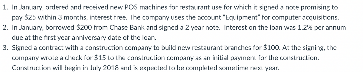 1. In January, ordered and received new POS machines for restaurant use for which it signed a note promising to
pay $25 within 3 months, interest free. The company uses the account "Equipment" for computer acquisitions.
2. In January, borrowed $200 from Chase Bank and signed a 2 year note. Interest on the loan was 1.2% per annum
due at the first year anniversary date of the loan.
3. Signed a contract with a construction company to build new restaurant branches for $100. At the signing, the
company wrote a check for $15 to the construction company as an initial payment for the construction.
Construction will begin in July 2018 and is expected to be completed sometime next year.