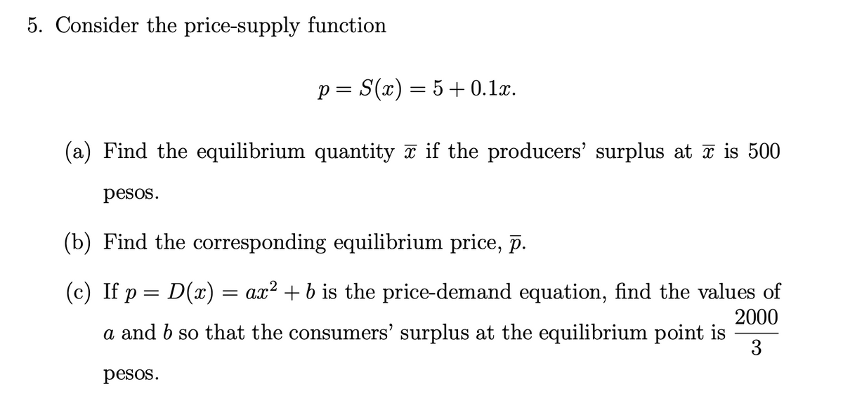 5. Consider the price-supply function
p= S(x) = 5+ 0.1x.
(a) Find the equilibrium quantity a if the producers' surplus at ī is 500
pesos.
(b) Find the corresponding equilibrium price, p.
(c) If p = D(x) = ax² + b is the price-demand equation, find the values of
2000
a and b so that the consumers' surplus at the equilibrium point is
3
pesos.
