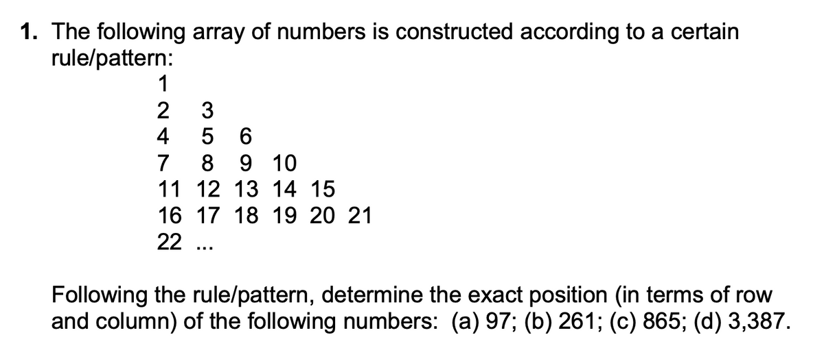 1. The following array of numbers is constructed according to a certain
rule/pattern:
1
2
4
3
5 6
7
8 9 10
11 12 13 14 15
16 17 18 19 20 21
22 ...
Following the rule/pattern, determine the exact position (in terms of row
and column) of the following numbers: (a) 97; (b) 261; (c) 865; (d) 3,387.