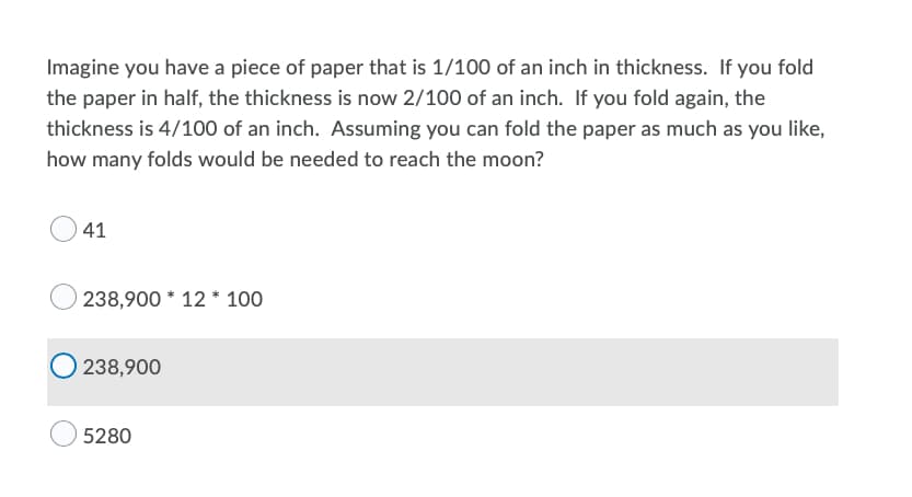 Imagine you have a piece of paper that is 1/100 of an inch in thickness. If you fold
the paper in half, the thickness is now 2/100 of an inch. If you fold again, the
thickness is 4/100 of an inch. Assuming you can fold the paper as much as you like,
how many folds would be needed to reach the moon?
41
) 238,900 * 12 * 100
238,900
5280
