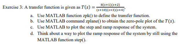 8(s+1)(s+2)
Exercise 3: A transfer function is given as T(s) =
(s+10) (s+3)(s+4)'
a. Use MATLAB function zpk() to define the transfer function.
b. Use MATLAB command zplane() to obtain the zero-pole plot of the T (s).
c. Use MATLAB to plot the step and ramp response of the system.
d. Think about a way to plot the ramp response of the system by still using the
MATLAB function step().