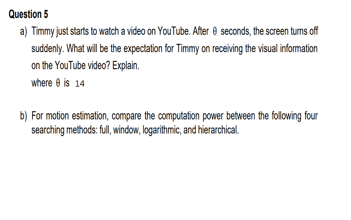 Question 5
a) Timmy just starts to watch a video on YouTube. After 0 seconds, the screen turns off
suddenly. What will be the expectation for Timmy on receiving the visual information
on the YouTube video? Explain.
where 0 is 14
b) For motion estimation, compare the computation power between the following four
searching methods: full, window, logarithmic, and hierarchical.