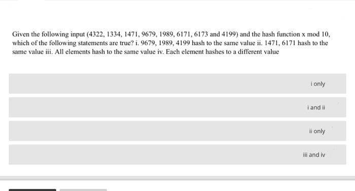 Given the following input (4322, 1334, 1471, 9679, 1989, 6171, 6173 and 4199) and the hash function x mod 10,
which of the following statements are true? i. 9679, 1989, 4199 hash to the same value ii. 1471, 6171 hash to the
same value iii. All elements hash to the same value iv. Each element hashes to a different value
I only
i and ii
ii only
ili and iv