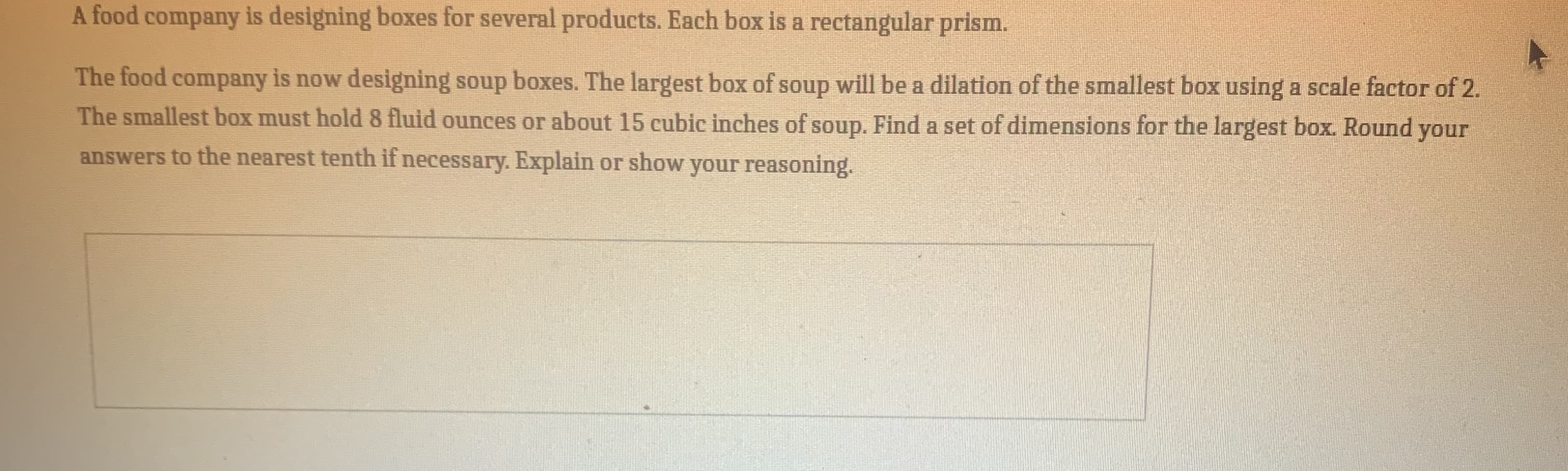 A food company is designing boxes for several products. Each box is a rectangular prism.
The food company is now designing soup boxes. The largest box of soup will be a dilation of the smallest box using a scale factor of
The smallest box must hold8 fluid ounces or about 15 cubic inches of soup. Find a set of dimensions for the largest box. Round you
answers to the nearest tenth if necessary. Explain or show your reasoning.
