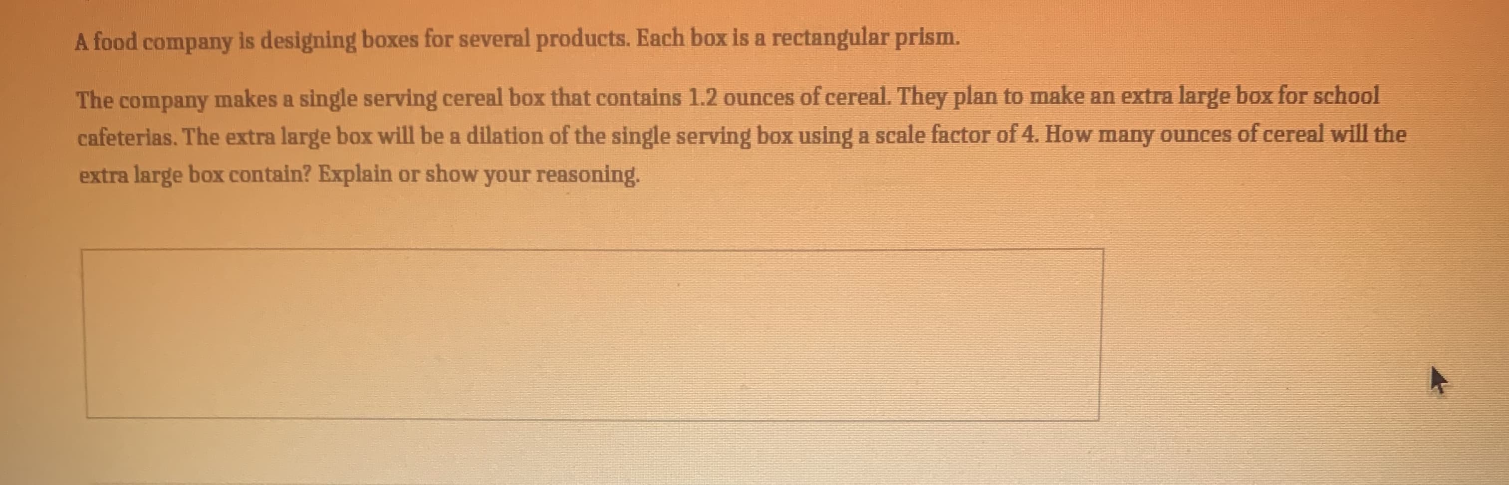 A food company is designing boxes for several products. Each box is a rectangular prism.
The company makes a single serving cereal box that contains 1.2 ounces of cereal. They plan to make an extra large box for school
cafeterias. The extra large box will be a dilation of the single serving box using a scale factor of 4. How many ounces of cereal will the
extra large box contain? Explain or show your reasoning.
