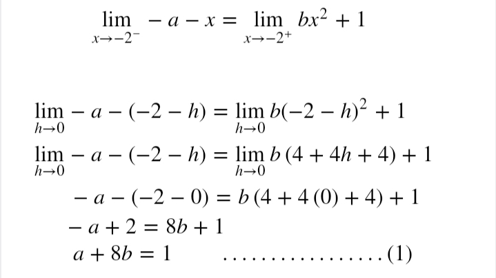 lim - a – x = lim bx² + 1
x→-2-
x→-2+
lim – a – (-2 – h) = lim b(-2 – h)² + 1
h→0
h→0
lim – a – (-2 –- h) = lim b (4 + 4h + 4) + 1
h→0
h→0
- a - (-2 – 0) = b (4 + 4 (0) + 4) + 1
- a + 2 = 8b + 1
a + 8b = 1
(1)
