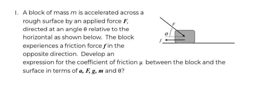 1. A block of mass m is accelerated across a
rough surface by an applied force F,
directed at an angle 0 relative to the
horizontal as shown below. The block
experiences a friction force f in the
opposite direction. Develop an
expression for the coefficient of friction u between the block and the
surface in terms of a, F, g, m and 0?

