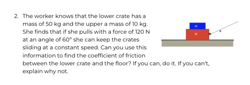 2. The worker knows that the lower crate has a
mass of 50 kg and the upper a mass of 10 kg.
She finds that if she pulls with a force of 120 N
at an angle of 60° she can keep the crates
sliding at a constant speed. Can you use this
information to find the coefficient of friction
between the lower crate and the floor? If you can, do it. If you can't,
explain why not.
