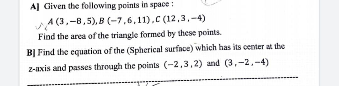 A] Given the following points in space :
A (3,-8,5), B (-7,6,11),C (12,3,-4)
Find the area of the triangle formed by these points.
B] Find the equation of the (Spherical surface) which has its center at the
z-axis and passes through the points (-2,3,2) and (3,-2,-4)
-----
