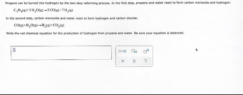 Propane can be turned into hydrogen by the two-step reforming process. In the first step, propane and water react to form carbon monoxide and hydrogen:
C,Hg(9)+3 H,0(9) --3 CO(g)+7H,(9)
In the second step, carbon monoxide and water react to form hydrogen and carbon dioxide:
Co(g)+H,0(9)-H,(9)+CO,(9)
Write the net chemical equation for the production of hydrogen from propane and water. Be sure your equation is balanced.
