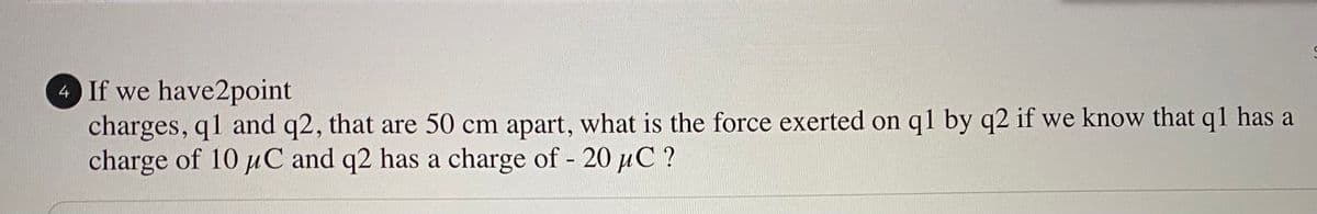 4 If we have2point
charges, q1 and q2, that are 50 cm apart, what is the force exerted on q1 by q2 if we know that q1 has a
charge of 10 uC and q2 has a charge of - 20 uC ?
