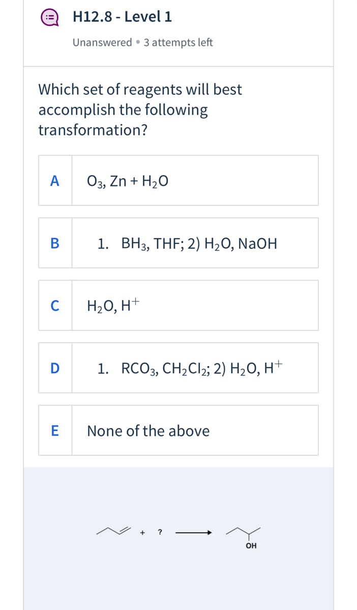 H12.8 - Level 1
Unanswered • 3 attempts left
Which set of reagents will best
accomplish the following
transformation?
A
03, Zn + H20
В
1. BH3, THF; 2) H2O, NaOH
C
H2O, H+
1. RCO3, CH2CI2; 2) H2O, H+
None of the above
OH
