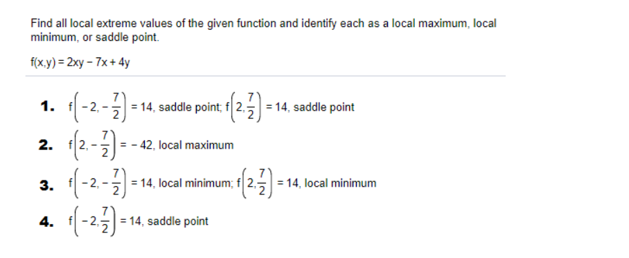 Find all local extreme values of the given function and identify each as a local maximum, local
minimum, or saddle point.
f(x.y) = 2xy – 7x + 4y
1. f-2,
= 14, saddle point; f 2,-
= 14, saddle point
2. f2,
= - 42, local maximum
3. (-2-)-
= 14, local minimum; f 2,
= 14, local minimum
4. f
= 14, saddle point
2.
