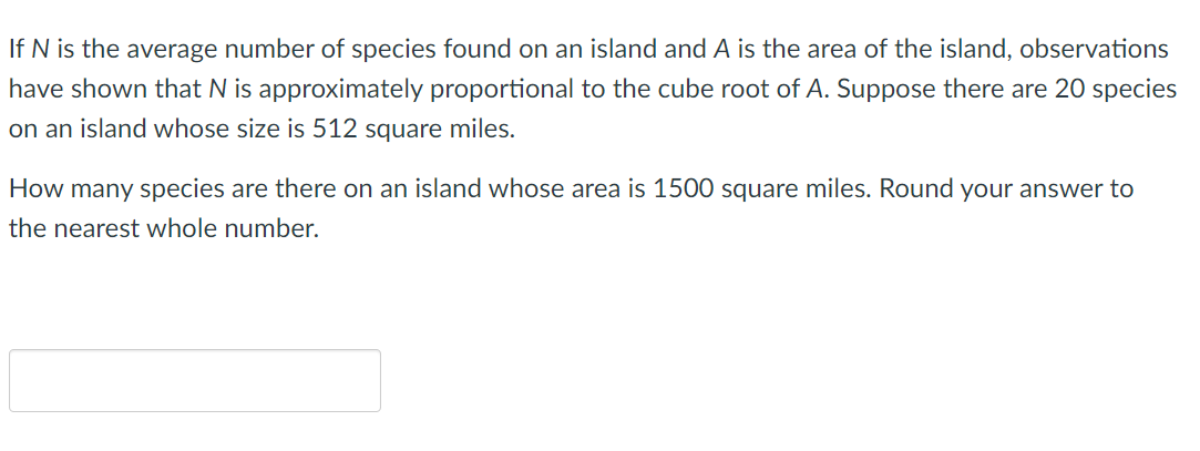 If N is the average number of species found on an island and A is the area of the island, observations
have shown that N is approximately proportional to the cube root of A. Suppose there are 20 species
on an island whose size is 512 square miles.
How many species are there on an island whose area is 1500 square miles. Round your answer to
the nearest whole number.
