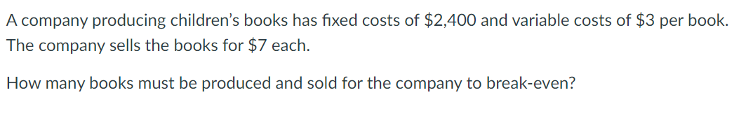 A company producing children's books has fixed costs of $2,400 and variable costs of $3 per book.
The company sells the books for $7 each.
How many books must be produced and sold for the company to break-even?

