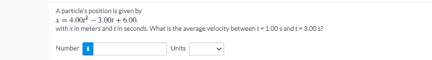 A particle's position is given by
x = 4.00z? – 3.00t + 6.00,
with x in meters and tin seconds. What is the average velocity between t = 1.00 s and t = 3.00 s?
Number i
Units
