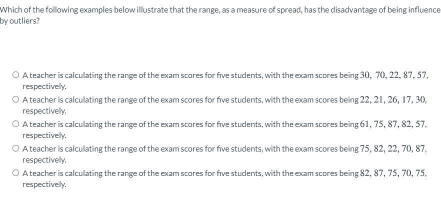 Which of the following examples below illustrate that the range, as a measure of spread, has the disadvantage of being influence
by outliers?
O A teacher is calculating the range of the exam scores for five students, with the exam scores being 30, 70, 22, 87, 57,
respectively.
O A teacher is calculating the range of the exam scores for five students, with the exam scores being 22, 21, 26, 17, 30,
respectively.
O A teacher is calculating the range of the exam scores for five students, with the exam scores being 61, 75, 87, 82, 57,
respectively.
O A teacher is calculating the range of the exam scores for five students, with the exam scores being 75, 82, 22, 70, 87,
respectively.
O A teacher is calculating the range of the exam scores for five students, with the exam scores being 82, 87, 75, 70, 75,
respectively.
