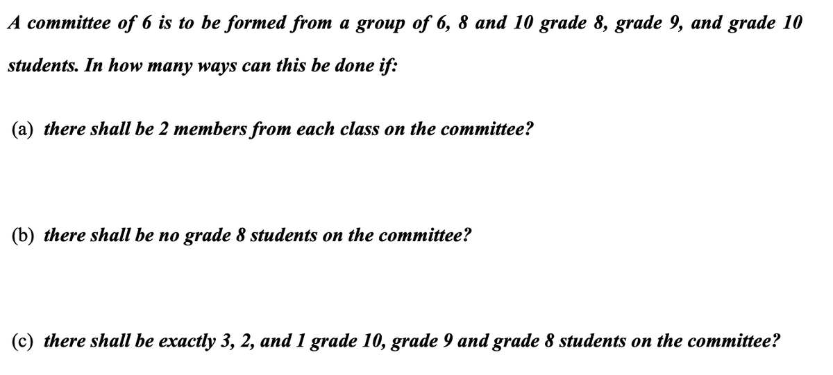 A committee of 6 is to be formed from a group of 6, 8 and 10 grade 8, grade 9, and grade 10
students. In how many ways can this be done if:
(a) there shall be 2 members from each class on the committee?
(b) there shall be no grade 8 students on the committee?
(c) there shall be exactly 3, 2, and 1 grade 10, grade 9 and grade 8 students on the committee?
