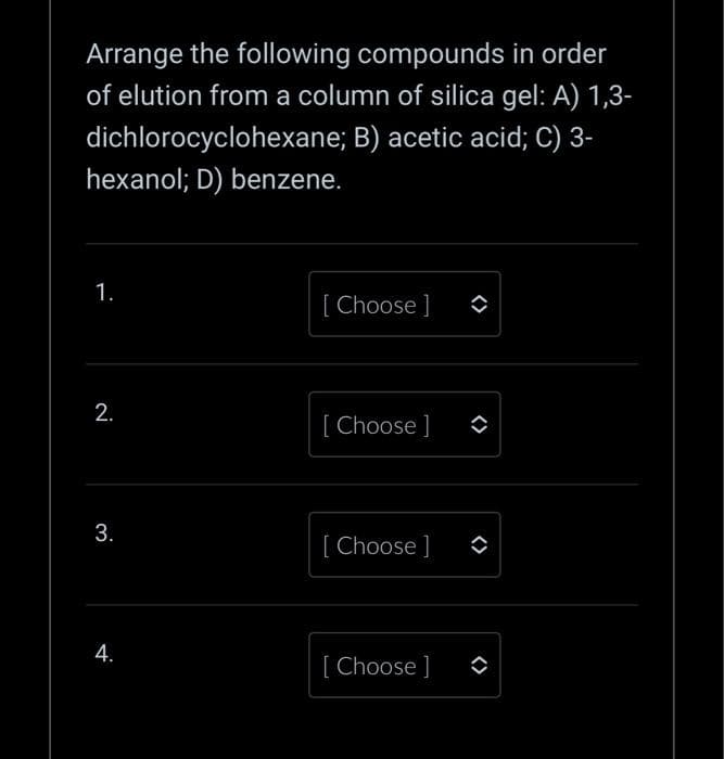 Arrange the following compounds in order
of elution from a column of silica gel: A) 1,3-
dichlorocyclohexane; B) acetic acid; C) 3-
hexanol; D) benzene.
1.
2.
3.
4.
[Choose ]
[Choose ]
[Choose ]
[Choose ]