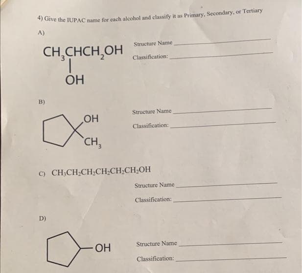 4) Give the IUPAC name for each alcohol and classify it as Primary, Secondary, or Tertiary
A)
CH₂CHCH₂OH
OH
B)
OH
XOH
D)
CH3
Structure Name
Classification:
OH
Structure Name
C) CH3CH₂CH₂CH₂CH₂CH₂OH
Classification:
Structure Name
Classification:
Structure Name
Classification: