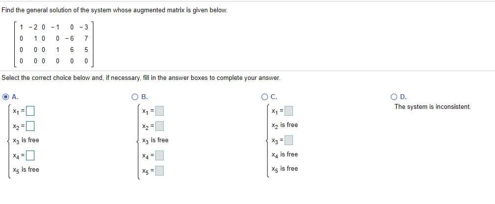 Find the general solution of the system whose augmented matrix is given below.
1 -2 0 - 1
0 - 3
10
- 6
7
0 0
1
6
5
0 0
0
Select the correct choice below and, if necessary, fill in the answer boxes to complete your answer.
O A.
O B.
OC.
OD.
x, =
X1 =
X1 =
The system is inconsistent.
X2
X2 is free
X3 is free
X3 is free
X3 =
X4 =
X4 =
X4 is free
X5 is free
X5 =
X5 is free
