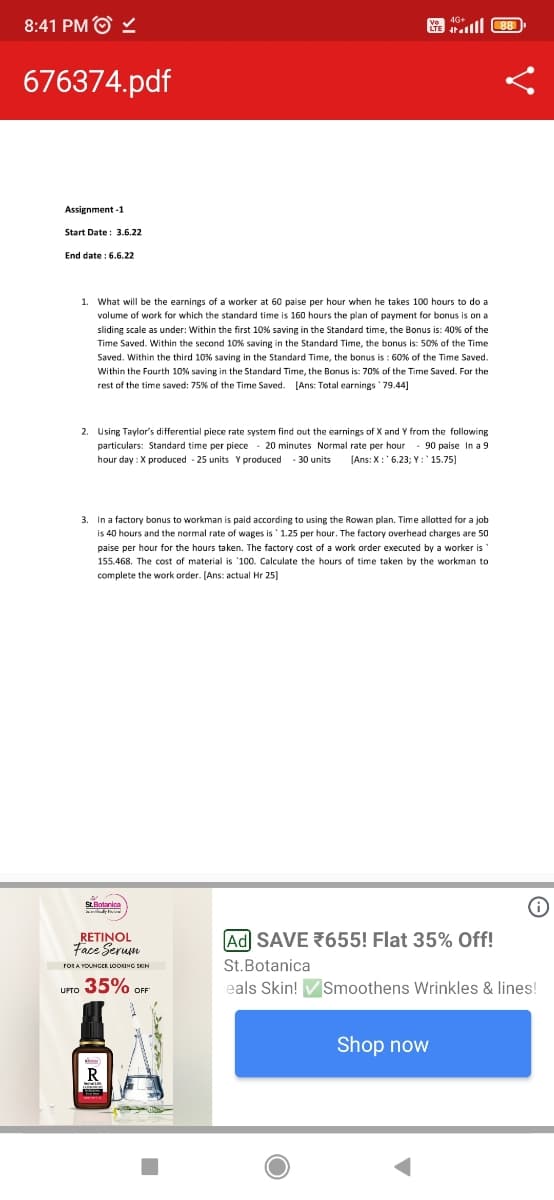 8:41 PMⒸ ✓
LTE 88
676374.pdf
Assignment -1
Start Date: 3.6.22
End date: 6.6.22
1. What will be the earnings of a worker at 60 paise per hour when he takes 100 hours to do a
volume of work for which the standard time is 160 hours the plan of payment for bonus is on a
sliding scale as under: Within the first 10% saving in the Standard time, the Bonus is: 40% of the
Time Saved. Within the second 10% saving in the Standard Time, the bonus is: 50% of the Time
Saved. Within the third 10% saving in the Standard Time, the bonus is: 60% of the Time Saved.
Within the Fourth 10% saving in the Standard Time, the Bonus is: 70% of the Time Saved. For the
rest of the time saved: 75% of the Time Saved. [Ans: Total earnings '79.44]
2. Using Taylor's differential piece rate system find out the earnings of X and Y from the following
particulars: Standard time per piece 20 minutes Normal rate per hour 90 paise In a 9
hour day: X produced - 25 units Y produced 30 units [Ans: X: 6.23; Y: '15.75]
3. In a factory bonus to workman is paid according to using the Rowan plan. Time allotted for a job
is 40 hours and the normal rate of wages is 1.25 per hour. The factory overhead charges are 50
paise per hour for the hours taken. The factory cost of a work order executed by a worker is
155.468. The cost of material is '100. Calculate the hours of time taken by the workman to
complete the work order. [Ans: actual Hr 25]
St.Botanica
RETINOL
Face Serum
Ad SAVE 655! Flat 35% Off!
FOR A YOUNGER LOOKING SKON
St.Botanica
35% OFF
UPTO
eals Skin! ✔ Smoothens Wrinkles & lines!
Shop now
R