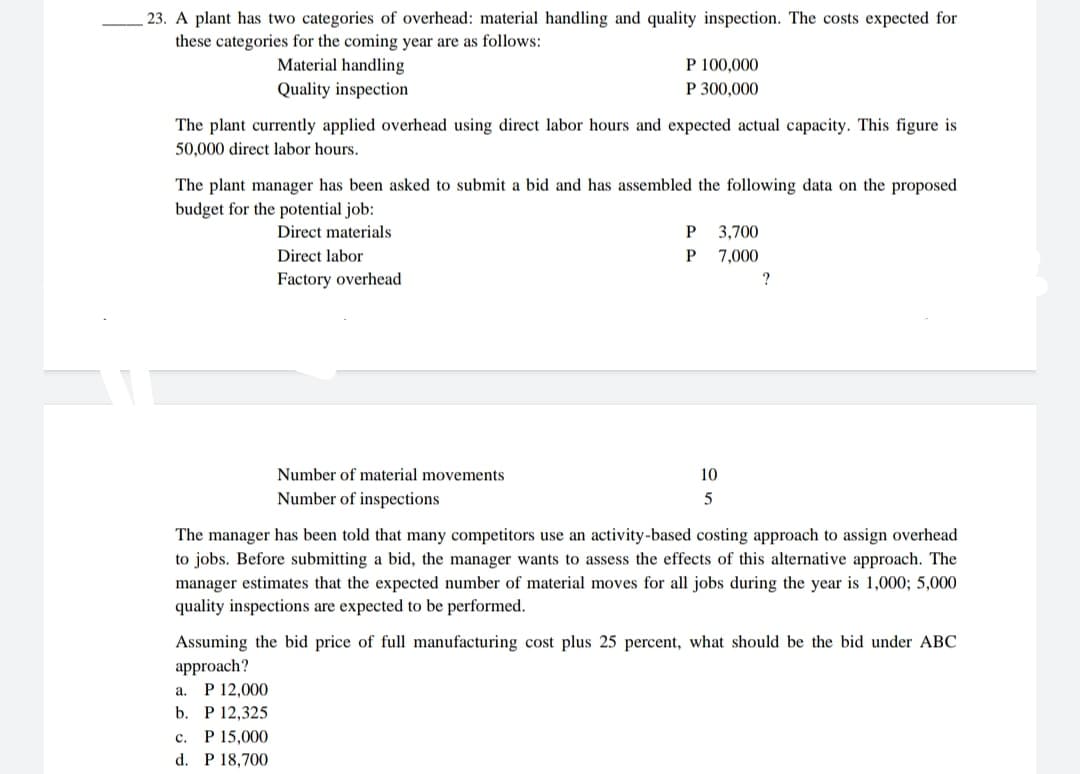 23. A plant has two categories of overhead: material handling and quality inspection. The costs expected for
these categories for the coming year are as follows:
Material handling
Quality inspection
The plant currently applied overhead using direct labor hours and expected actual capacity. This figure is
50,000 direct labor hours.
P 100,000
P 300,000
The plant manager has been asked to submit a bid and has assembled the following data on the proposed
budget for the potential job:
Direct materials
Direct labor
Factory overhead
Number of material movements
Number of inspections
c. P 15,000
d. P 18,700
P
P
10
5
3,700
7,000
?
The manager has been told that many competitors use an activity-based costing approach to assign overhead
to jobs. Before submitting a bid, the manager wants to assess the effects of this alternative approach. The
manager estimates that the expected number of material moves for all jobs during the year is 1,000; 5,000
quality inspections are expected to be performed.
Assuming the bid price of full manufacturing cost plus 25 percent, what should be the bid under ABC
approach?
a. P 12,000
b. P 12,325