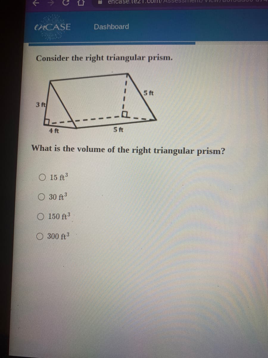 encase. te21.comI/ ASsessITment/
CHCASE
Dashboard
Consider the right triangular prism.
5 ft
3 ft
4 ft
5 ft
What is the volume of the right triangular prism?
O 15 ft
O 30 ft3
O 150 ft
O 300 ft
