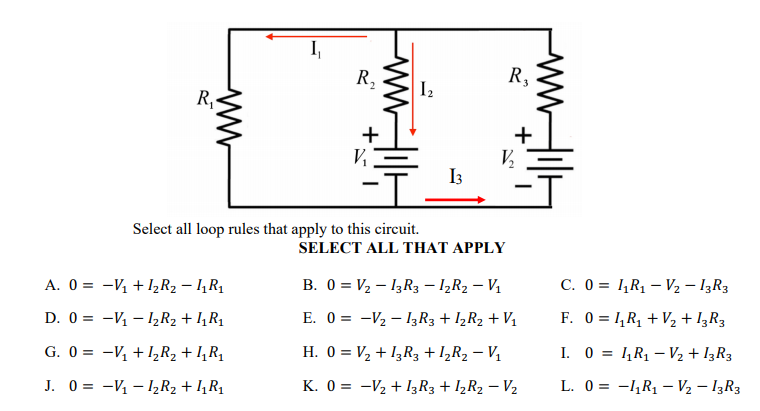 I,
R,
R,
I2
R,-
+
+
V,
I3
Select all loop rules that apply to this circuit.
SELECT ALL THAT APPLY
A. 0 = -V +l½R2 – 1,R1
B. 0 = V2 – I3R3 – I½R2 – Vị
C. 0 = 1,R1 – V2 – I3R3
D. 0 = -V – I½R2 + I,R1
E. 0 = -V2 – I3R3 + I½R2 + V1
F. 0 = 1,R, + V½ + I¿R3
G. 0 = -V, +I̟R2 + I,R1
H. 0 = V2 + I3R3 + I½R2 – V1
I. 0 = 1,R1 – V2 + I3R3
|
J. 0 = -V – 1½R2 + I,R1
K. 0 = -V2 + I3R3 + I½R2 – V2
L. 0 = -,R1 – V2 – I3R3
ww
