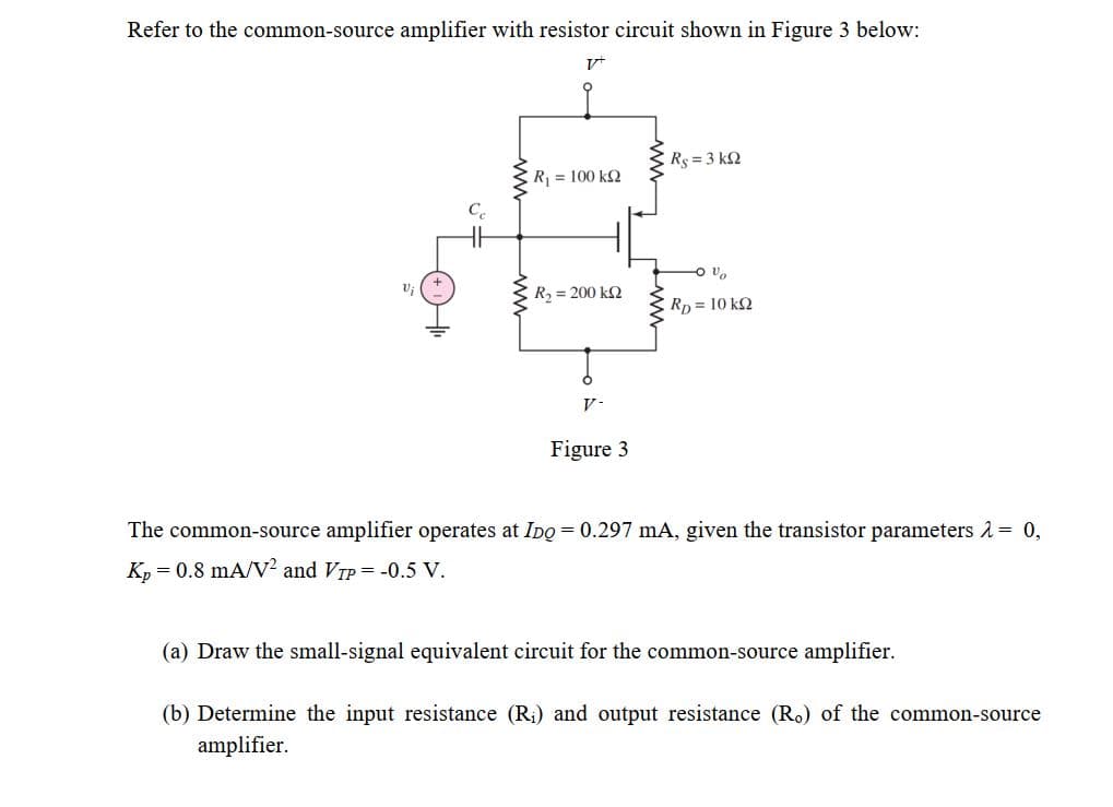 Refer to the common-source amplifier with resistor circuit shown in Figure 3 below:
E R =3 k2
R = 100 kQ
R, = 200 k2
Rp 10 k2
V-
Figure 3
The common-source amplifier operates at IDo = 0.297 mA, given the transistor parameters 2= 0,
K, = 0.8 mA/V² and VTP = -0.5 V.
(a) Draw the small-signal equivalent circuit for the common-source amplifier.
(b) Determine the input resistance (R;) and output resistance (Ro) of the common-source
amplifier.
ww
