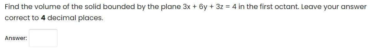 Find the volume of the solid bounded by the plane 3x + 6y + 3z = 4 in the first octant. Leave your answer
correct to 4 decimal places.
Answer:
