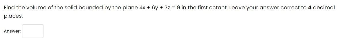 Find the volume of the solid bounded by the plane 4x + 6y + 7z = 9 in the first octant. Leave your answer correct to 4 decimal
places.
Answer:
