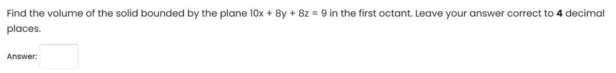 Find the volume of the solid bounded by the plane 10x + 8y + 8z = 9 in the first octant. Leave your answer correct to 4 decimal
places.
Answer:
