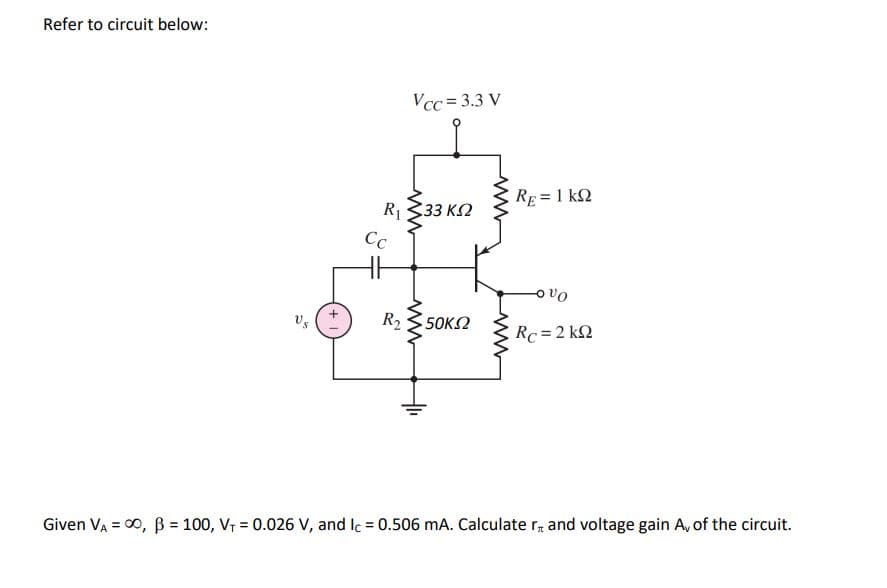 Refer to circuit below:
Vcc= 3.3 V
RE= 1 kQ
R333 K2
Cc
vo
R2
50K2
Rc =2 k2
Given VA = 00, B = 100, V, = 0.026 V, and Ic = 0.506 mA. Calculate r, and voltage gain A, of the circuit.
