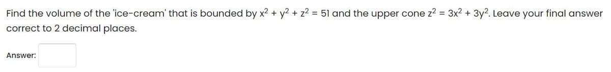 Find the volume of the 'ice-cream' that is bounded by x2 + y2 + z2 = 51 and the upper cone z2 = 3x2 + 3y2. Leave your final answer
correct to 2 decimal places.
Answer:
