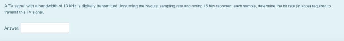 A TV signal with a bandwidth of 13 kHz is digitally transmitted. Assuming the Nyquist sampling rate and noting 15 bits represent each sample, determine the bit rate (in kbps) required to
transmit this TV signal.
Answer: