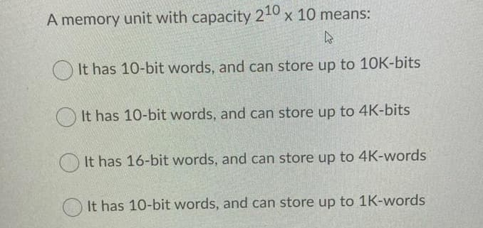 A memory unit with capacity 210 x 10 means:
k
It has 10-bit words, and can store up to 10K-bits
It has 10-bit words, and can store up to 4K-bits
It has 16-bit words, and can store up to 4K-words
It has 10-bit words, and can store up to 1K-words