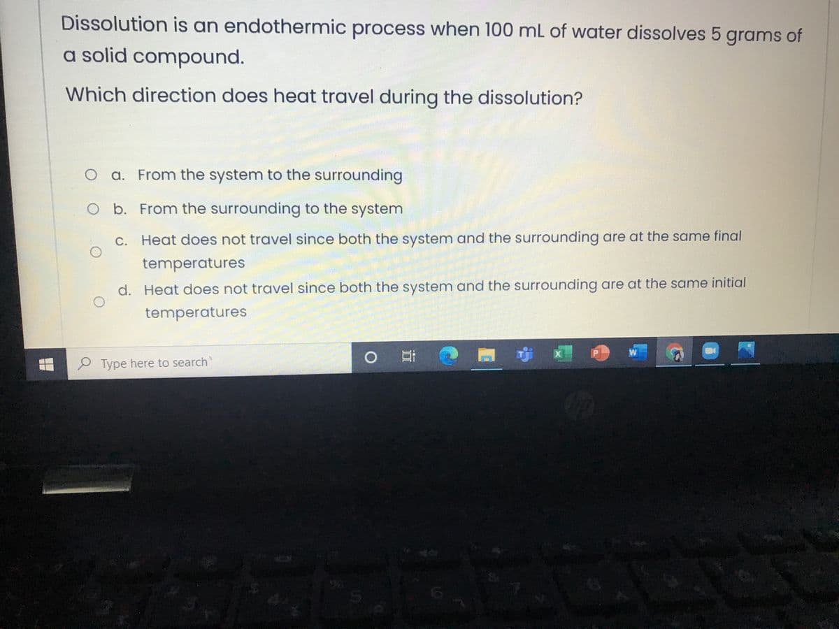 Dissolution is an endothermic process when 100 mL of water dissolves 5 grams of
a solid compound.
Which direction does heat travel during the dissolution?
a. From the system to the surrounding
O b. From the surrounding to the system
C. Heat does not travel since both the system and the surrounding are at the same final
temperatures
d. Heat does not travel since both the system and the surrounding are at the same initial
temperatures
P Type here to search
