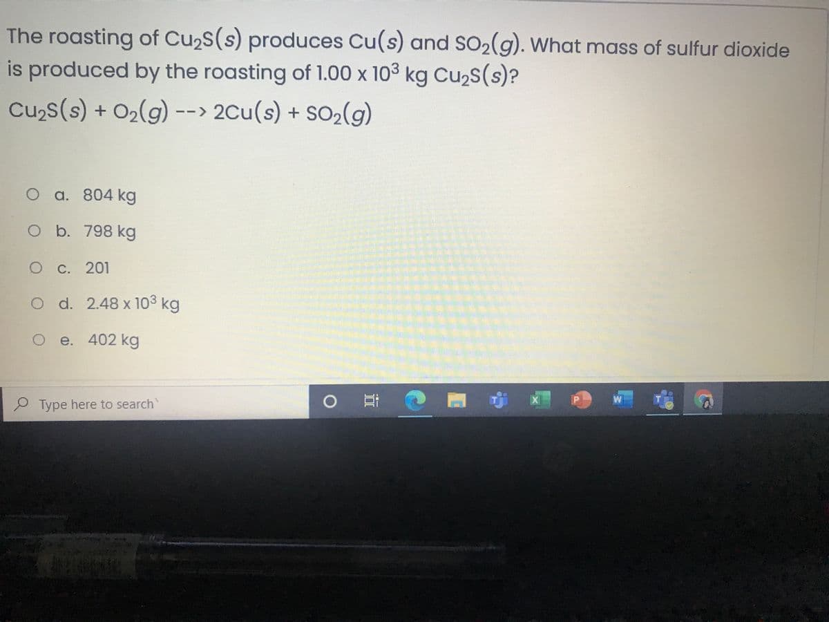 The roasting of Cu2s(s) produces Cu(s) and SO2(g). What mass of sulfur dioxide
is produced by the roasting of 1.00 x 103 kg Cu,s(s)?
Cu2s(s) + O2(g) --> 2Cu(s) + SO2(g)
O a. 804 kg
b. 798 kg
С. 201
O d. 2.48 x 103 kg
O e. 402 kg
W
P Type here to search
