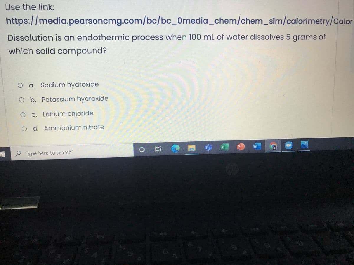 Use the link:
https://media.pearsoncmg.com/bc/bc_0media_chem/chem_sim/calorimetry/Calor
Dissolution is an endothermic process when 100 mL of water dissolves 5 grams of
which solid compound?
O a. Sodium hydroxide
O b. Potassium hydroxide
O C. Lithium chloride
O d. Ammonium nitrate
ずㄨ
Type here to search
