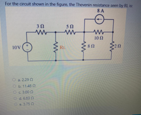 For the circuit shown in the figure, the Thevenin resistance seen by RL is:
8 A
10 N
10V
RE
80
O a. 2.29 0
Ob.11.48 0
Oc 3.00 0
d. 6.83 Q
e. 3.75 2
